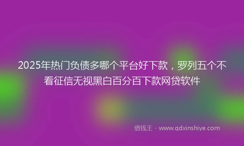 2025年热门负债多哪个平台好下款，罗列五个不看征信无视黑白百分百下款网贷软件