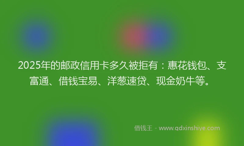 2025年的邮政信用卡多久被拒有：惠花钱包、支富通、借钱宝易、洋葱速贷、现金奶牛等。