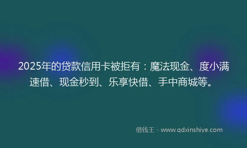 2025年的贷款信用卡被拒有:魔法现金、度小满速借、现金秒到、乐享快借、手中商城等。