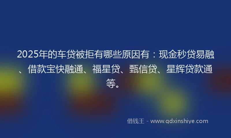 2025年的车贷被拒有哪些原因有:现金秒贷易融、借款宝快融通、福星贷、甄信贷、星辉贷款通等。