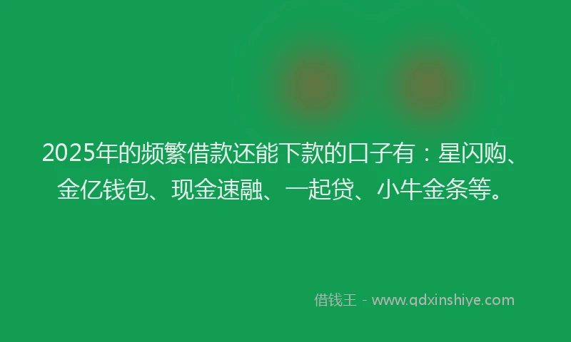 2025年的频繁借款还能下款的口子有：星闪购、金亿钱包、现金速融、一起贷、小牛金条等。