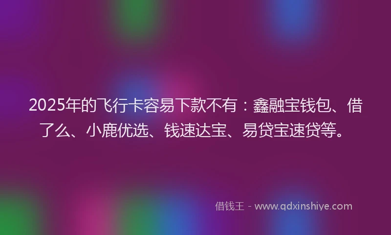 2025年的飞行卡容易下款不有：鑫融宝钱包、借了么、小鹿优选、钱速达宝、易贷宝速贷等。