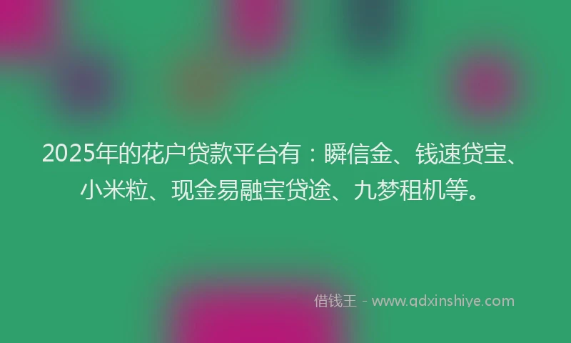 2025年的花户贷款平台有：瞬信金、钱速贷宝、小米粒、现金易融宝贷途、九梦租机等。