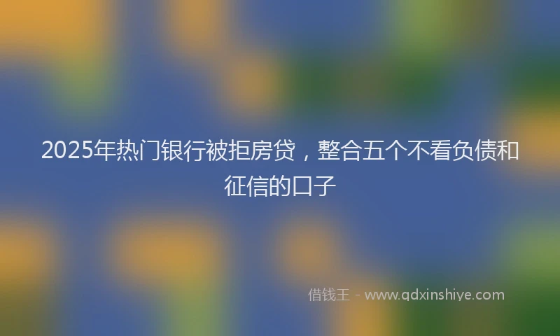 2025年热门银行被拒房贷，整合五个不看负债和征信的口子