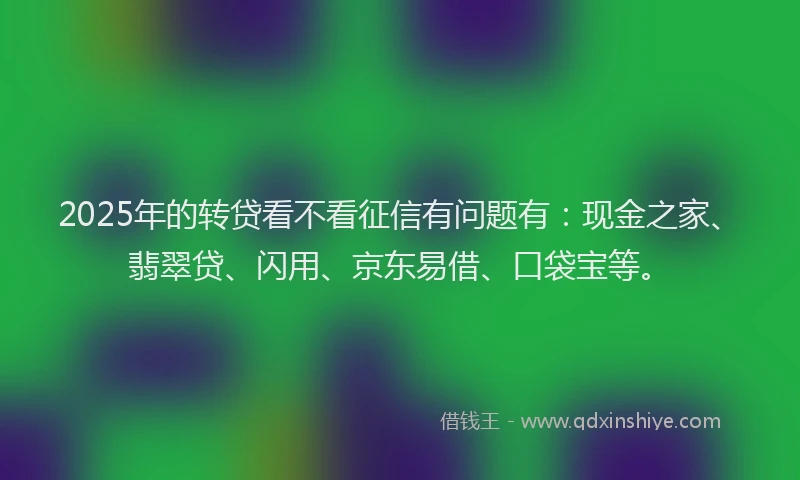 2025年的转贷看不看征信有问题有：现金之家、翡翠贷、闪用、京东易借、口袋宝等。