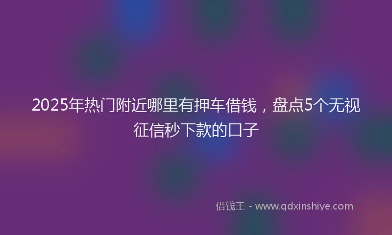 2025年热门附近哪里有押车借钱，盘点5个无视征信秒下款的口子