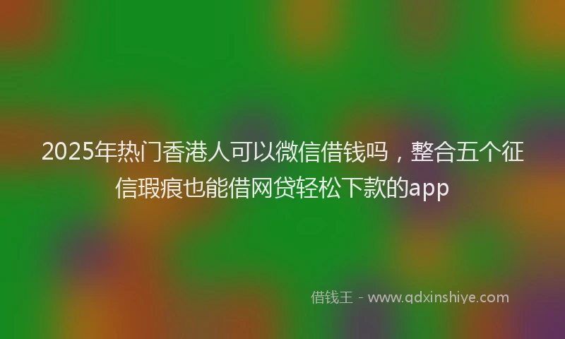 2025年热门香港人可以微信借钱吗，整合五个征信瑕疵也能借网贷轻松下款的app