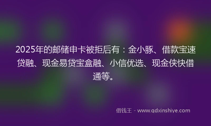 2025年的邮储申卡被拒后有:金小豚、借款宝速贷融、现金易贷宝盒融、小信优选、现金侠快借通等。
