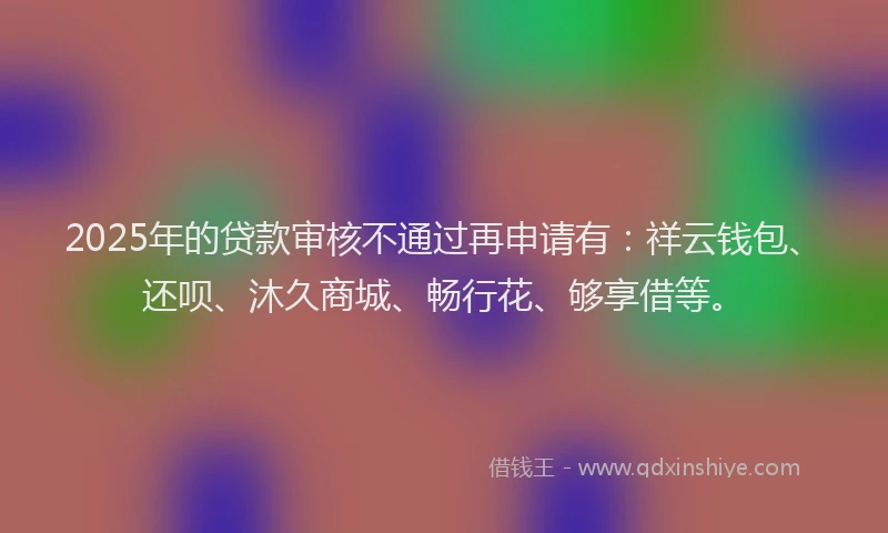 2025年的贷款审核不通过再申请有:祥云钱包、还呗、沐久商城、畅行花、够享借等。