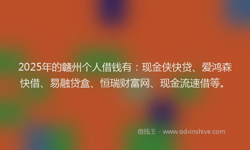 2025年的赣州个人借钱有:现金侠快贷、爱鸿森快借、易融贷盒、恒瑞财富网、现金流速借等。