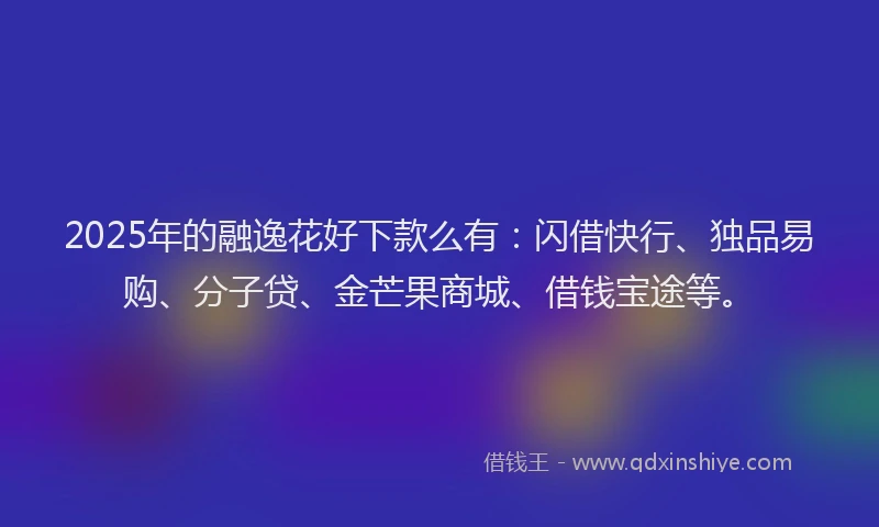 2025年的融逸花好下款么有：闪借快行、独品易购、分子贷、金芒果商城、借钱宝途等。