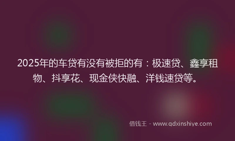 2025年的车贷有没有被拒的有：极速贷、鑫享租物、抖享花、现金侠快融、洋钱速贷等。