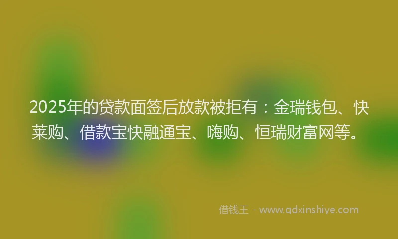 2025年的贷款面签后放款被拒有:金瑞钱包、快莱购、借款宝快融通宝、嗨购、恒瑞财富网等。
