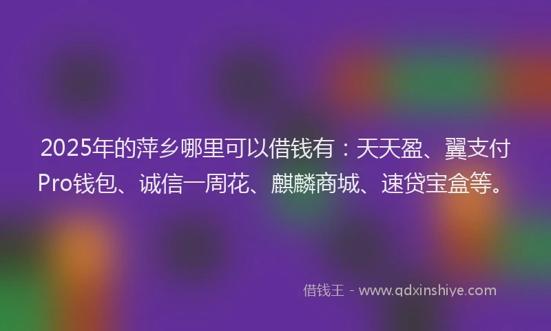 2025年的萍乡哪里可以借钱有：天天盈、翼支付Pro钱包、诚信一周花、麒麟商城、速贷宝盒等。