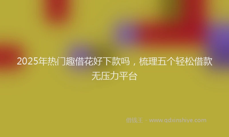 2025年热门趣借花好下款吗，梳理五个轻松借款无压力平台