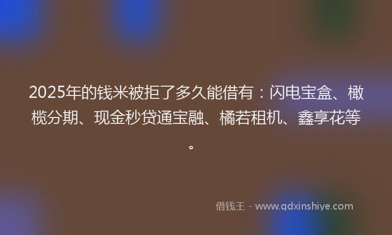 2025年的钱米被拒了多久能借有：闪电宝盒、橄榄分期、现金秒贷通宝融、橘若租机、鑫享花等。