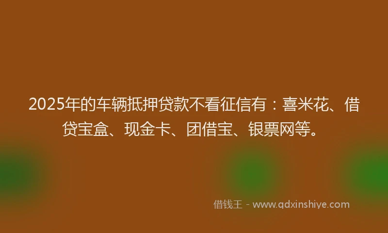 2025年的车辆抵押贷款不看征信有：喜米花、借贷宝盒、现金卡、团借宝、银票网等。