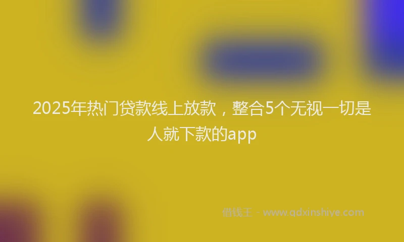 2025年热门贷款线上放款,整合5个无视一切是人就下款的app