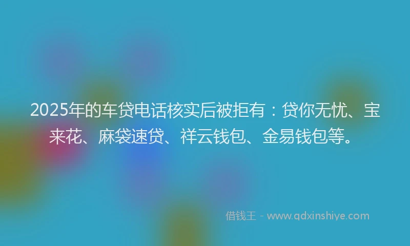 2025年的车贷电话核实后被拒有:贷你无忧、宝来花、麻袋速贷、祥云钱包、金易钱包等。