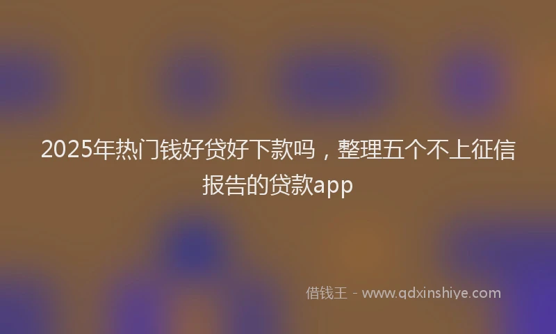 2025年热门钱好贷好下款吗，整理五个不上征信报告的贷款app