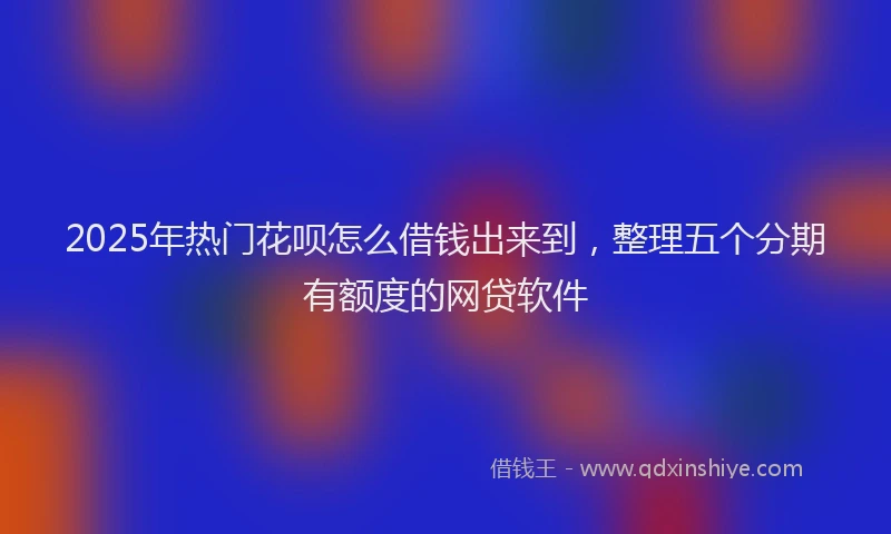 2025年热门花呗怎么借钱出来到，整理五个分期有额度的网贷软件