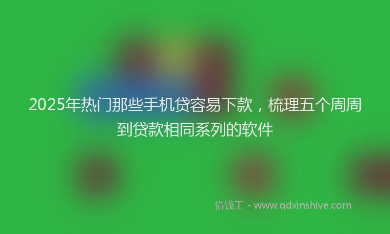 2025年热门那些手机贷容易下款,梳理五个周周到贷款相同系列的软件