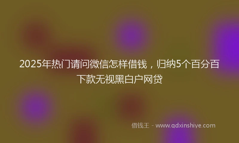 2025年热门请问微信怎样借钱，归纳5个百分百下款无视黑白户网贷