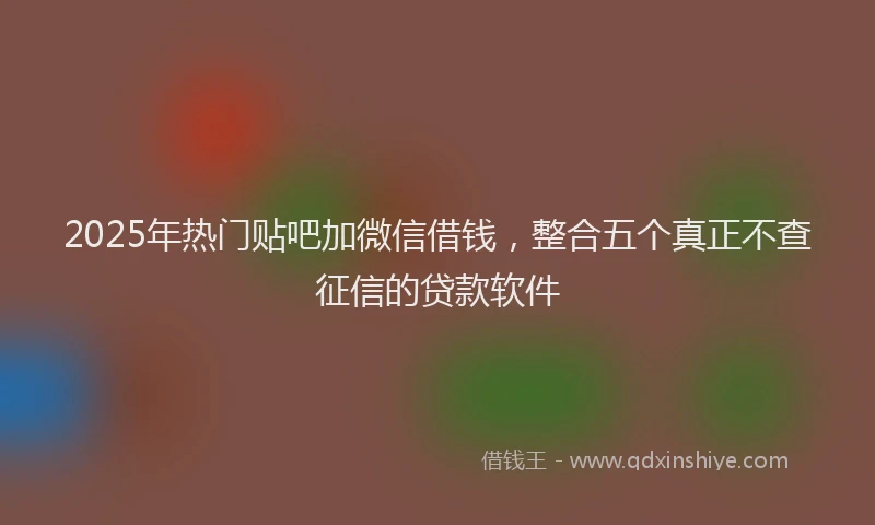 2025年热门贴吧加微信借钱，整合五个真正不查征信的贷款软件