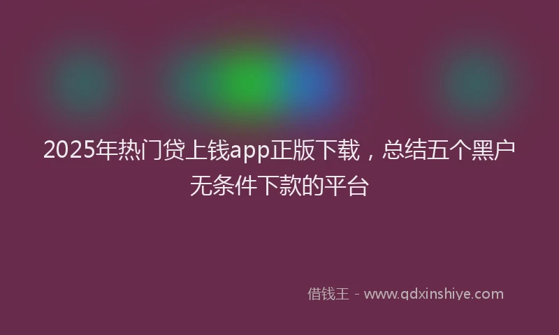 2025年热门贷上钱app正版下载，总结五个黑户无条件下款的平台