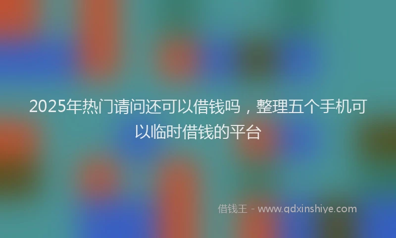 2025年热门请问还可以借钱吗，整理五个手机可以临时借钱的平台