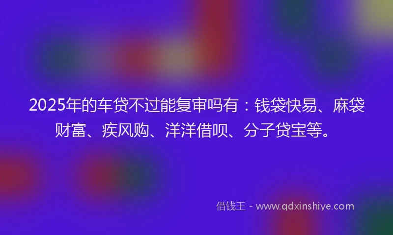 2025年的车贷不过能复审吗有：钱袋快易、麻袋财富、疾风购、洋洋借呗、分子贷宝等。