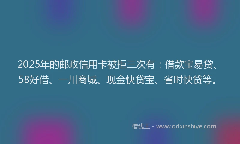 2025年的邮政信用卡被拒三次有：借款宝易贷、58好借、一川商城、现金快贷宝、省时快贷等。
