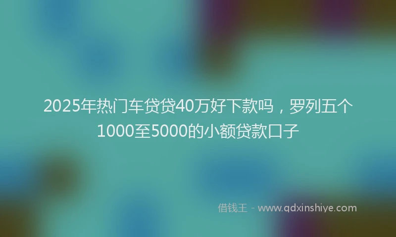 2025年热门车贷贷40万好下款吗,罗列五个1000至5000的小额贷款口子
