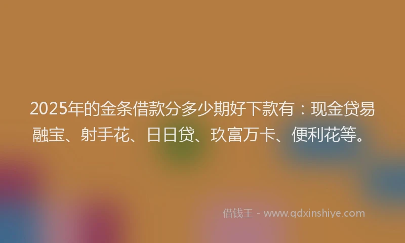 2025年的金条借款分多少期好下款有：现金贷易融宝、射手花、日日贷、玖富万卡、便利花等。