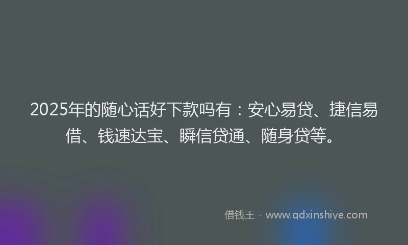 2025年的随心话好下款吗有：安心易贷、捷信易借、钱速达宝、瞬信贷通、随身贷等。