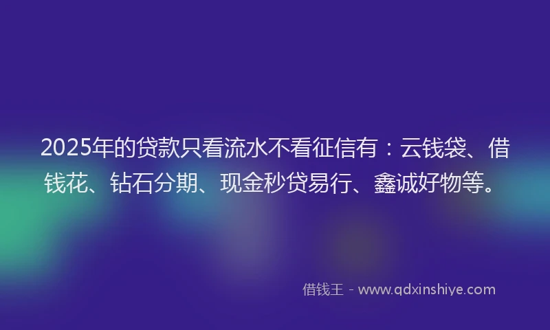 2025年的贷款只看流水不看征信有:云钱袋、借钱花、钻石分期、现金秒贷易行、鑫诚好物等。