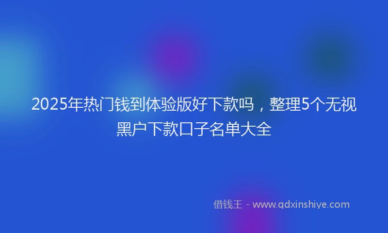 2025年热门钱到体验版好下款吗，整理5个无视黑户下款口子名单大全
