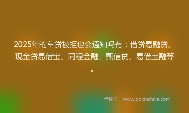 2025年的车贷被拒也会通知吗有:借贷易融贷、现金贷易借宝、同程金融、甄信贷、易借宝融等。