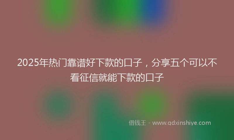 2025年热门靠谱好下款的口子，分享五个可以不看征信就能下款的口子