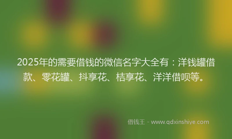 2025年的需要借钱的微信名字大全有：洋钱罐借款、零花罐、抖享花、桔享花、洋洋借呗等。