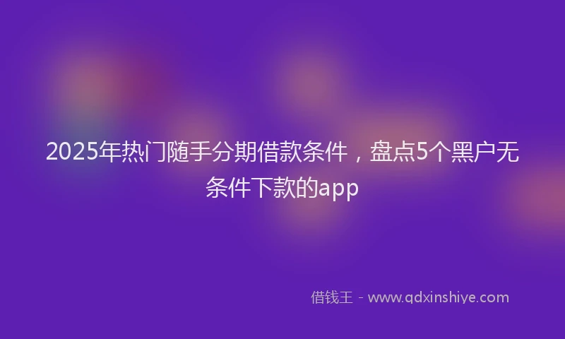 2025年热门随手分期借款条件，盘点5个黑户无条件下款的app