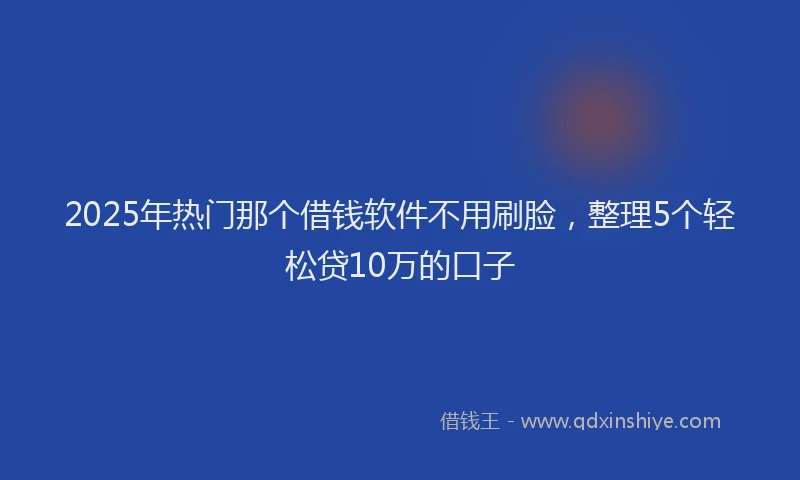 2025年热门那个借钱软件不用刷脸，整理5个轻松贷10万的口子