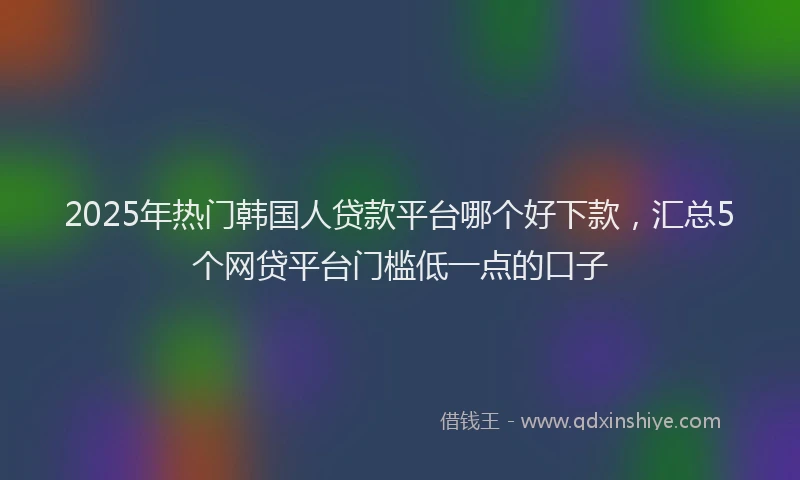 2025年热门韩国人贷款平台哪个好下款，汇总5个网贷平台门槛低一点的口子