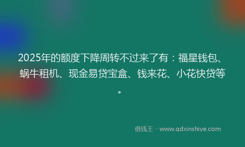2025年的额度下降周转不过来了有：福星钱包、蜗牛租机、现金易贷宝盒、钱来花、小花快贷等。