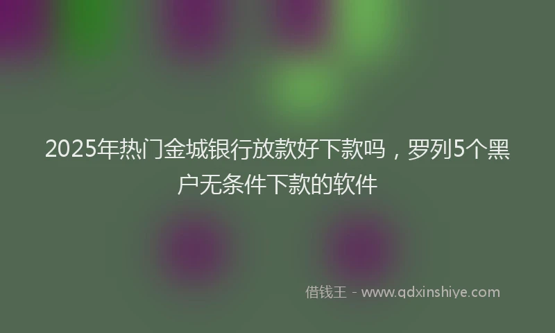 2025年热门金城银行放款好下款吗，罗列5个黑户无条件下款的软件