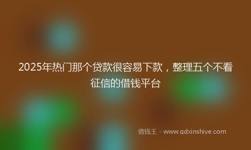 2025年热门那个贷款很容易下款，整理五个不看征信的借钱平台
