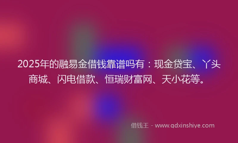 2025年的融易金借钱靠谱吗有：现金贷宝、丫头商城、闪电借款、恒瑞财富网、天小花等。