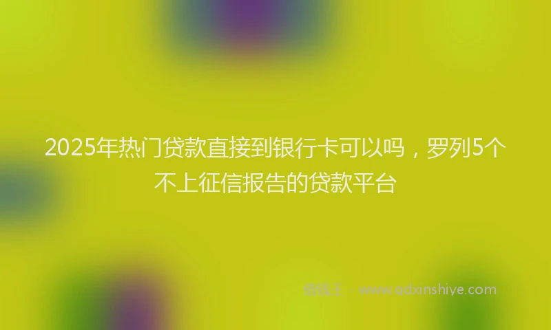 2025年热门贷款直接到银行卡可以吗,罗列5个不上征信报告的贷款平台