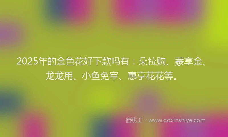 2025年的金色花好下款吗有：朵拉购、蒙享金、龙龙用、小鱼免审、惠享花花等。