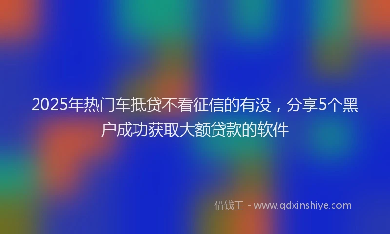 2025年热门车抵贷不看征信的有没，分享5个黑户成功获取大额贷款的软件